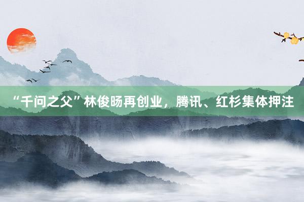 “千问之父”林俊旸再创业，腾讯、红杉集体押注