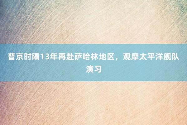 普京时隔13年再赴萨哈林地区，观摩太平洋舰队演习