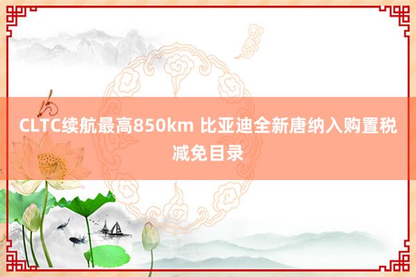 CLTC续航最高850km 比亚迪全新唐纳入购置税减免目录