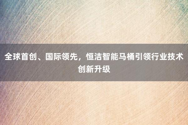 全球首创、国际领先，恒洁智能马桶引领行业技术创新升级