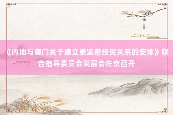 《内地与澳门关于建立更紧密经贸关系的安排》联合指导委员会高层会在京召开