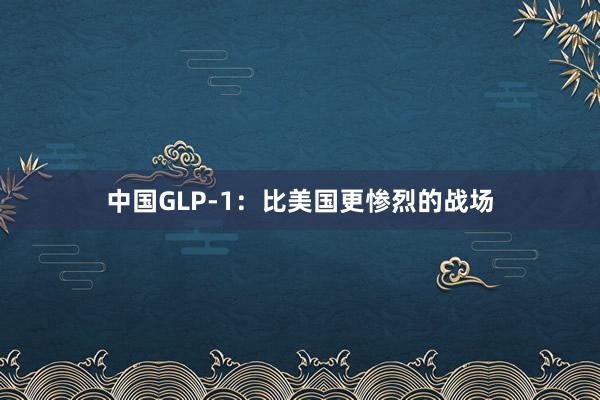 中国GLP-1：比美国更惨烈的战场