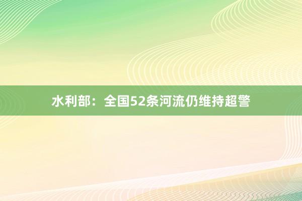 水利部：全国52条河流仍维持超警