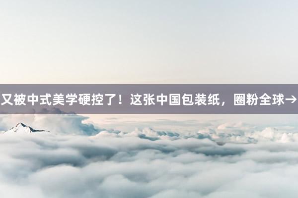 又被中式美学硬控了！这张中国包装纸，圈粉全球→