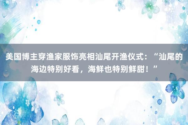 美国博主穿渔家服饰亮相汕尾开渔仪式：“汕尾的海边特别好看，海鲜也特别鲜甜！”