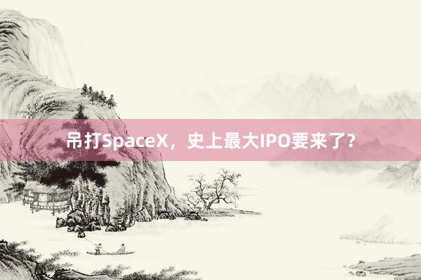 吊打SpaceX，史上最大IPO要来了？