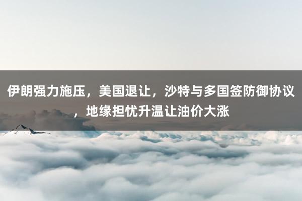 伊朗强力施压，美国退让，沙特与多国签防御协议，地缘担忧升温让油价大涨