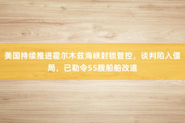 美国持续推进霍尔木兹海峡封锁管控，谈判陷入僵局，已勒令55艘船舶改道
