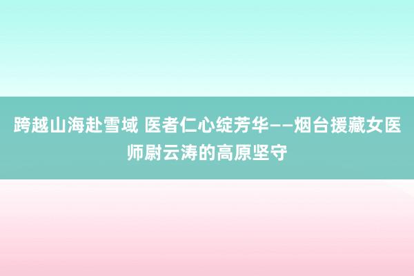 跨越山海赴雪域 医者仁心绽芳华——烟台援藏女医师尉云涛的高原坚守