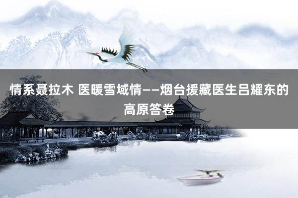 情系聂拉木 医暖雪域情——烟台援藏医生吕耀东的高原答卷