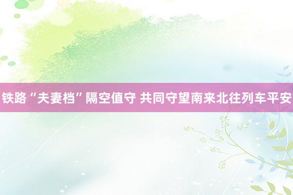 铁路“夫妻档”隔空值守 共同守望南来北往列车平安