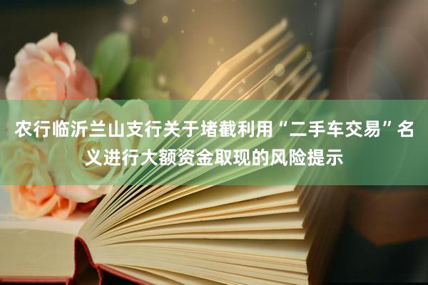 农行临沂兰山支行关于堵截利用“二手车交易”名义进行大额资金取现的风险提示