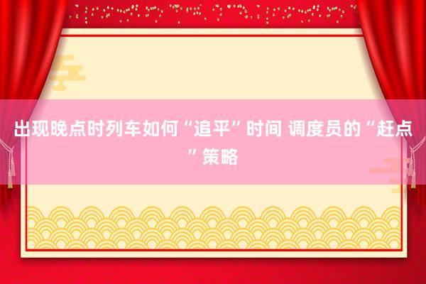 出现晚点时列车如何“追平”时间 调度员的“赶点”策略