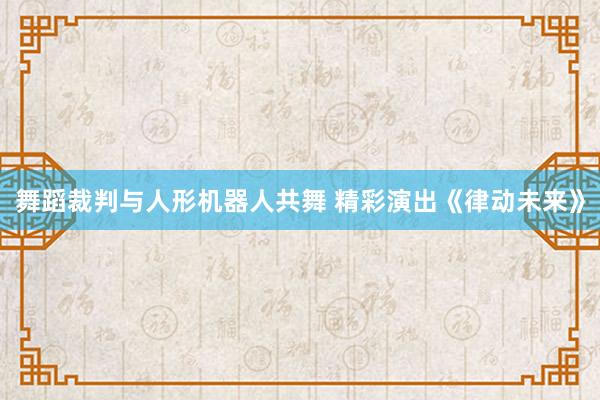舞蹈裁判与人形机器人共舞 精彩演出《律动未来》