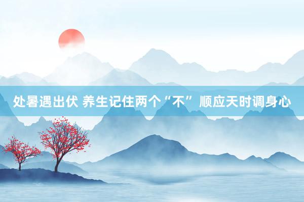处暑遇出伏 养生记住两个“不” 顺应天时调身心