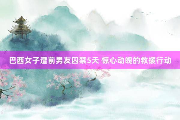 巴西女子遭前男友囚禁5天 惊心动魄的救援行动