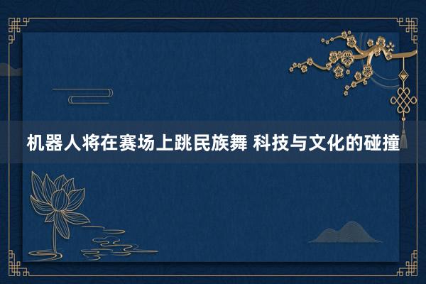 机器人将在赛场上跳民族舞 科技与文化的碰撞