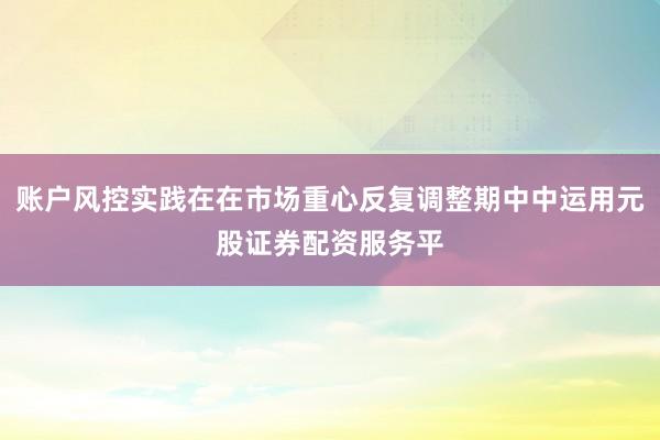 账户风控实践在在市场重心反复调整期中中运用元股证券配资服务平