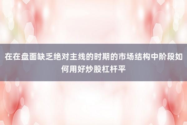 在在盘面缺乏绝对主线的时期的市场结构中阶段如何用好炒股杠杆平