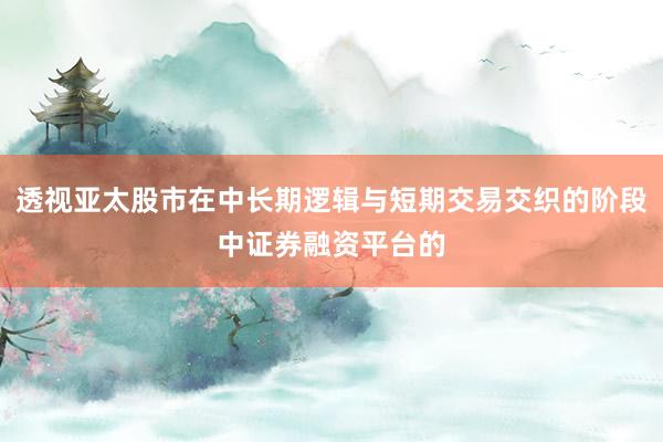 透视亚太股市在中长期逻辑与短期交易交织的阶段中证券融资平台的