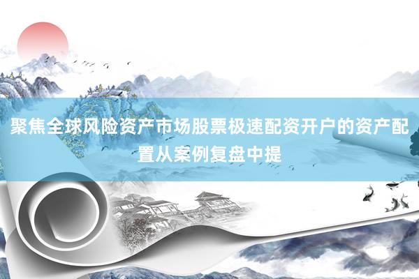 聚焦全球风险资产市场股票极速配资开户的资产配置从案例复盘中提