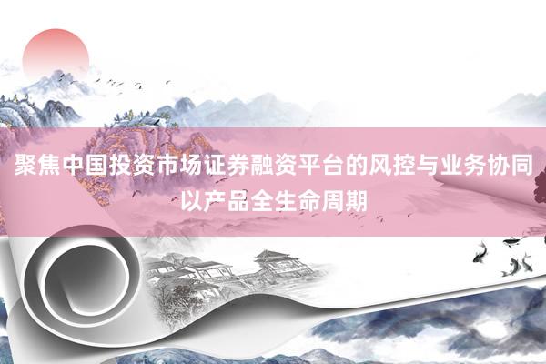 聚焦中国投资市场证券融资平台的风控与业务协同以产品全生命周期