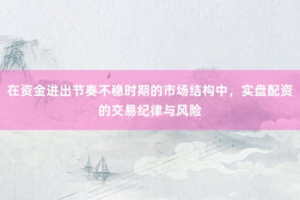 在资金进出节奏不稳时期的市场结构中，实盘配资的交易纪律与风险