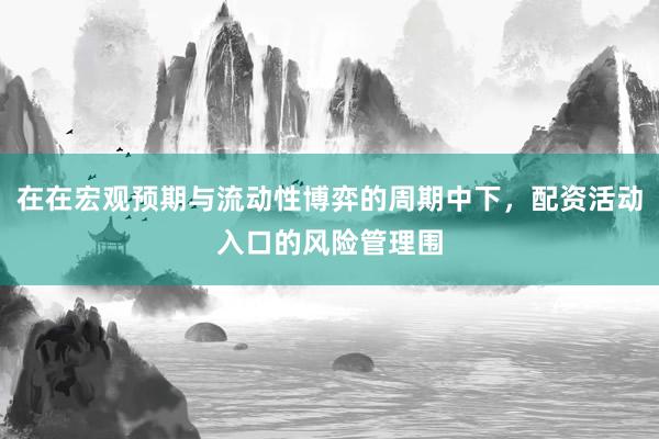 在在宏观预期与流动性博弈的周期中下，配资活动入口的风险管理围