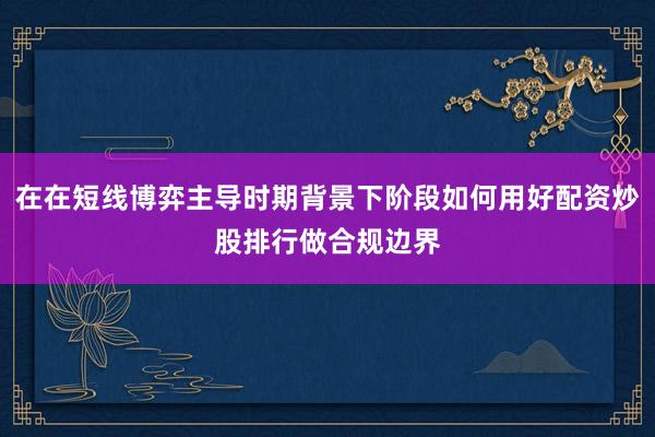 在在短线博弈主导时期背景下阶段如何用好配资炒股排行做合规边界