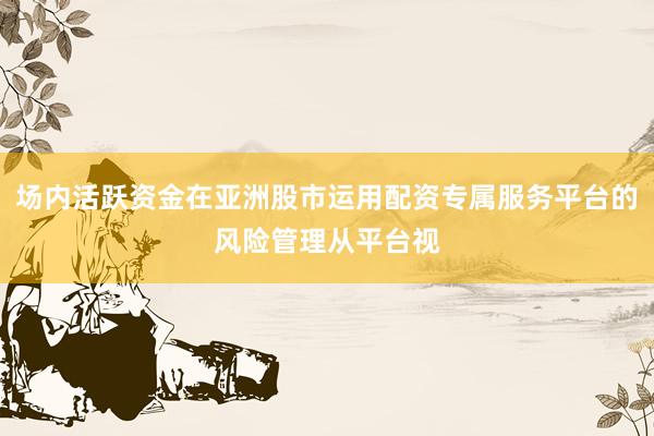 场内活跃资金在亚洲股市运用配资专属服务平台的风险管理从平台视