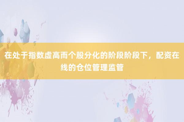 在处于指数虚高而个股分化的阶段阶段下，配资在线的仓位管理监管