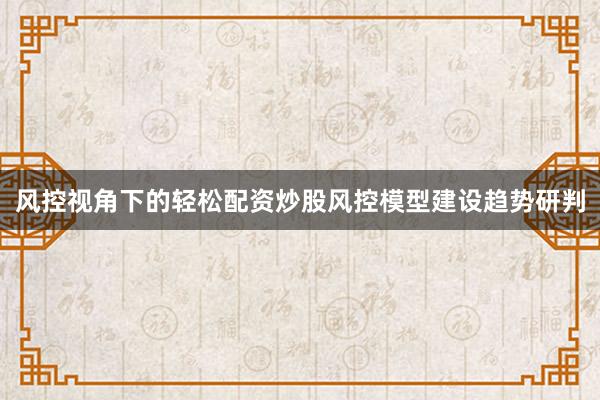 风控视角下的轻松配资炒股风控模型建设趋势研判