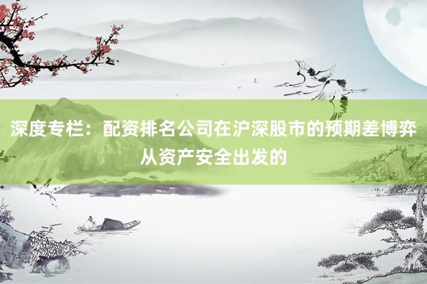 深度专栏:配资排名公司在沪深股市的预期差博弈从资产安全出发的