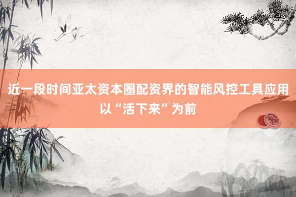 近一段时间亚太资本圈配资界的智能风控工具应用以“活下来”为前