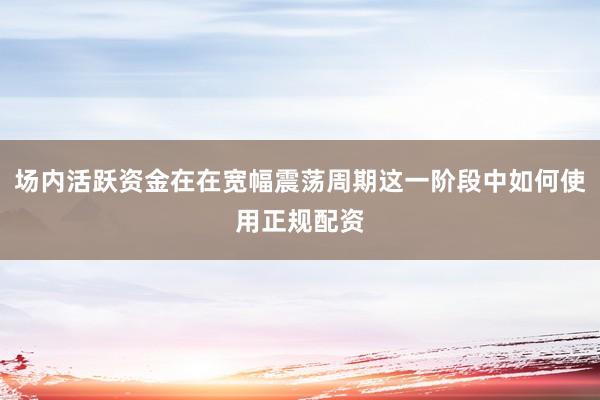 场内活跃资金在在宽幅震荡周期这一阶段中如何使用正规配资