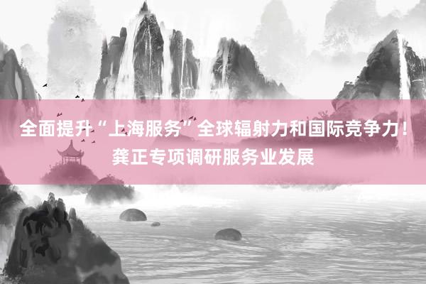 全面提升“上海服务”全球辐射力和国际竞争力！龚正专项调研服务业发展