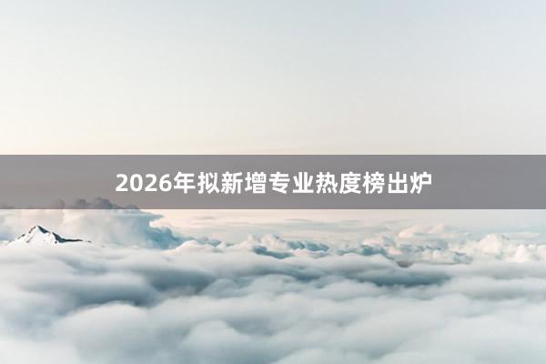 2026年拟新增专业热度榜出炉