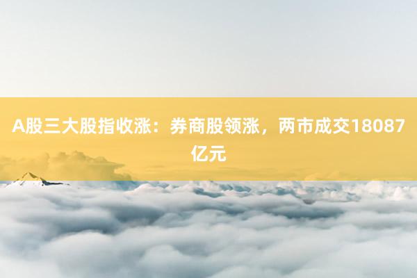 A股三大股指收涨：券商股领涨，两市成交18087亿元