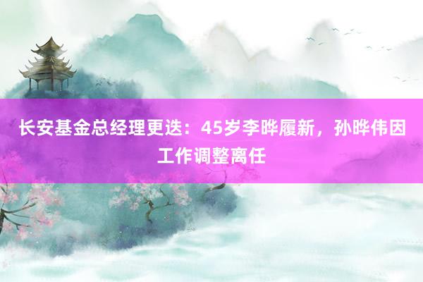 长安基金总经理更迭：45岁李晔履新，孙晔伟因工作调整离任