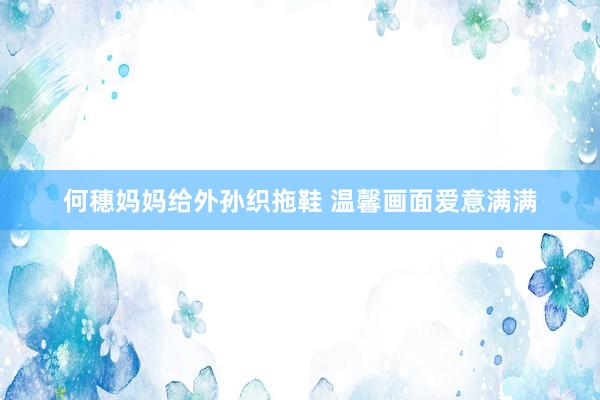 何穗妈妈给外孙织拖鞋 温馨画面爱意满满