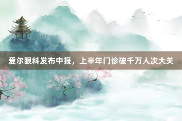 爱尔眼科发布中报，上半年门诊破千万人次大关