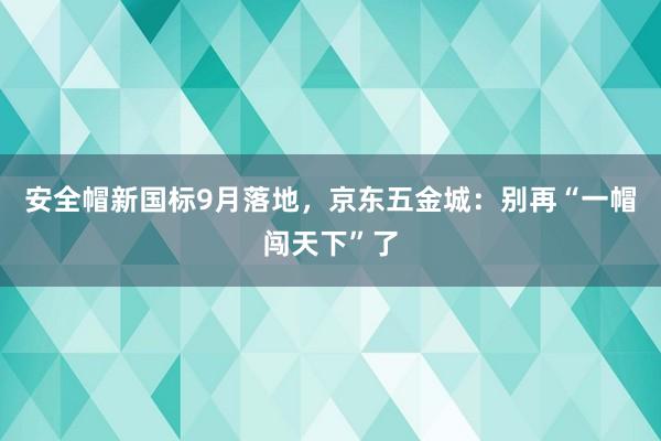 安全帽新国标9月落地，京东五金城：别再“一帽闯天下”了