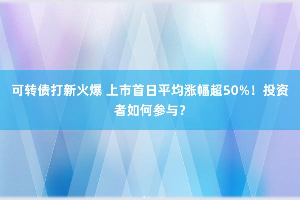 可转债打新火爆 上市首日平均涨幅超50%！投资者如何参与？
