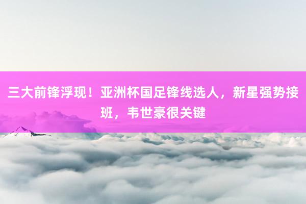三大前锋浮现！亚洲杯国足锋线选人，新星强势接班，韦世豪很关键