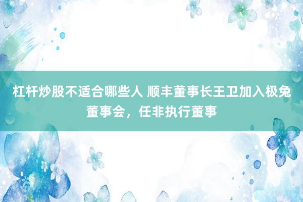 杠杆炒股不适合哪些人 顺丰董事长王卫加入极兔董事会，任非执行董事