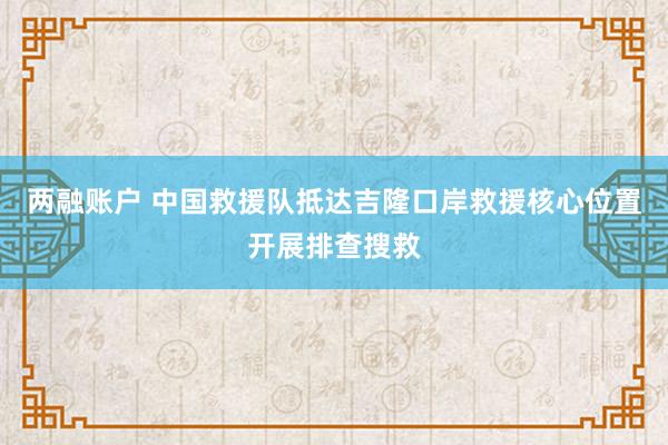 两融账户 中国救援队抵达吉隆口岸救援核心位置开展排查搜救