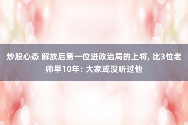 炒股心态 解放后第一位进政治局的上将, 比3位老帅早10年: 大家或没听过他