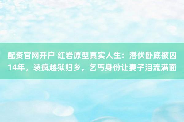配资官网开户 红岩原型真实人生：潜伏卧底被囚14年，装疯越狱归乡，乞丐身份让妻子泪流满面