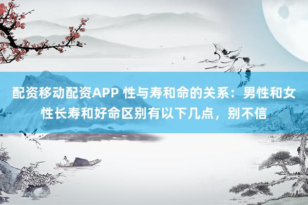 配资移动配资APP 性与寿和命的关系：男性和女性长寿和好命区别有以下几点，别不信