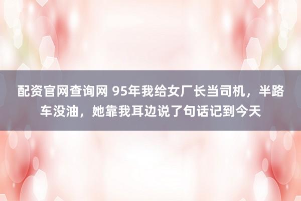 配资官网查询网 95年我给女厂长当司机，半路车没油，她靠我耳边说了句话记到今天